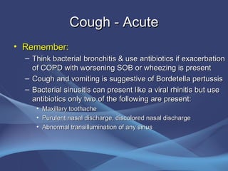 Cough - Acute
• Remember:
  – Think bacterial bronchitis & use antibiotics if exacerbation
    of COPD with worsening SOB or wheezing is present
  – Cough and vomiting is suggestive of Bordetella pertussis
  – Bacterial sinusitis can present like a viral rhinitis but use
    antibiotics only two of the following are present:
     •   Maxillary toothache
     •   Purulent nasal discharge, discolored nasal discharge
     •   Abnormal transillumination of any sinus
 