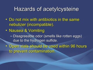 Hazards of acetylcysteine
• Do not mix with antibiotics in the same
  nebulizer (incompatible).
• Nausea & Vomiting
  – Disagreeable odor (smells like rotten eggs)
    due to the hydrogen sulfide.
• Open vials should be used within 96 hours
  to prevent contamination.
 