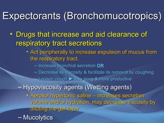Expectorants (Bronchomucotropics)
 • Drugs that increase and aid clearance of
   respiratory tract secretions
      • Act peripherally to increase expulsion of mucus from
        the respiratory tract.
         –   Increase bronchial secretion OR
         –   Decrease its viscosity & facilitate its removal by coughing
         –   Loosen cough ► less tiring & more productive
   – Hypoviscosity agents (Wetting agents)
      • Aerosol hypertonic saline – increases secretion
        volume and/or hydration, may decrease viscosity by
        diluting the gel layer
   – Mucolytics
 