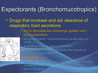 Expectorants (Bronchomucotropics)
 • Drugs that increase and aid clearance of
   respiratory tract secretions
        • Act to stimulate the cholinergic system and ↑
          mucus secretion.
        – Eg. Guaiphenesin - Expectorant drug usually taken by
          mouth
        – Available as single & also in combination
        – MOA=Increase the volume & reduce the viscosity of
          secretion in trachea & bronchi
        • Act directly
        – Ammonium chloride - Gastric irritants = reflexly↑ bronchial
          secretions + sweating
        – Sodium citrate &
 