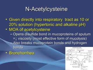 N-Acetylcysteine
• Given directly into respiratory tract as 10 or
  20% solution (hypertonic and alkaline pH)
• MOA of acetylcysteine
  – Opens disulfide bond in mucoproteins of sputum
    =↓ viscosity (most effective form of mucolysis)
  – Also breaks mucoprotein bonds and hydrogen
    bonds
• Bronchorrhea
 