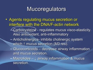 Mucoregulators
• Agents regulating mucus secretion or
  interfere with the DNA/F-actin network
  – Carbocysteine - regulates mucus visco-elasticity.
    Also antioxidant, anti-inflammatory
  – Anticholinergics- inhibits cholinergic system
    which ↑ mucus secretion (M3 res).
  – Glucocorticoids – decrease airway inflammation
    and mucus secretion.
  – Macrolides – ↓ airway inflammation & mucus
    secretion.
 