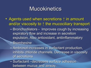 Mucokinetics
• Agents used when secretions ↑ in amount
  and/or viscosity to ↑ the mucociliary transport
  – Bronchodilators - Improves cough by increasing
    expiratory flow and increase in secretion
    expulsion, Also antioxidant, antiinflammatory
  – Bromhexine
  – Ambroxol-increases in surfactant production,
    inhibits chloride channels, Decrease in viscosity
    of secretions
  – Surfactant –decreases surface adhesion
    between mucus and airway.
 