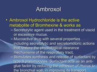 Ambroxol
• Ambroxol Hydrochloride is the active
  metabolite of Bromhexine & works as
  – Secretolytic agent used in the treatment of viscid
    or excessive mucus.
  – Mucoactive drug with several properties
    including secretolytic and secretomotoric actions
    that restore the physiological clearance
    mechanisms of the respiratory tract,
  – Stimulates synthesis and release of surfactant by
    type II pneumocytes. Surfactant acts as an anti-
    glue factor by reducing the adhesion of mucus to
    the bronchial wall, in improving its transport.
 