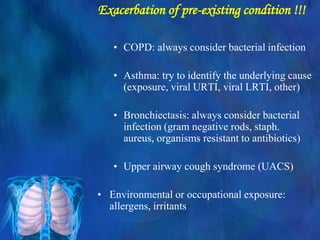 Exacerbation of pre-existing condition !!!
• COPD: always consider bacterial infection
• Asthma: try to identify the underlying cause
(exposure, viral URTI, viral LRTI, other)
• Bronchiectasis: always consider bacterial
infection (gram negative rods, staph.
aureus, organisms resistant to antibiotics)
• Upper airway cough syndrome (UACS)
• Environmental or occupational exposure:
allergens, irritants
 