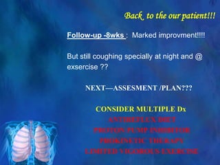 Back to the our patient!!!
Follow-up -8wks : Marked improvment!!!!
But still coughing specially at night and @
exsercise ??
NEXT—ASSESMENT /PLAN???
CONSIDER MULTIPLE Dx
ANTIREFLUX DIET
PROTON PUMP INHIBITOR
PROKINETIC THERAPY
LIMITED VIGOROUS EXERCISE
 