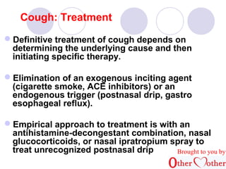 Cough: Treatment 
Definitive treatment of cough depends on 
determining the underlying cause and then 
initiating specific therapy. 
Elimination of an exogenous inciting agent 
(cigarette smoke, ACE inhibitors( or an 
endogenous trigger (postnasal drip, gastro 
esophageal reflux(. 
Empirical approach to treatment is with an 
antihistamine-decongestant combination, nasal 
glucocorticoids, or nasal ipratropium spray to 
treat unrecognized postnasal drip Brought to you by 
 