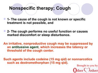Nonspecific therapy; Cough 
1- The cause of the cough is not known or specific 
treatment is not possible, and 
2- The cough performs no useful function or causes 
marked discomfort or sleep disturbance. 
An irritative, nonproductive cough may be suppressed by 
an antitussive agent, which increases the latency or 
threshold of the cough center. 
Such agents include codeine (15 mg qid) or nonnarcotics 
such as dextromethorphan (15 mg qid). 
Brought to you by 
 