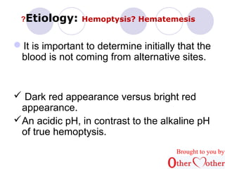 ?Etiology: Hemoptysis? Hematemesis 
It is important to determine initially that the 
blood is not coming from alternative sites. 
 Dark red appearance versus bright red 
appearance. 
An acidic pH, in contrast to the alkaline pH 
of true hemoptysis. 
Brought to you by 
 