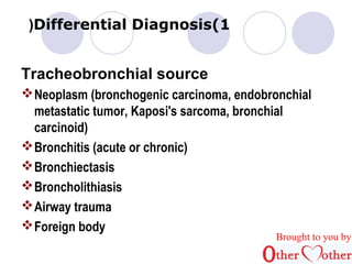 )Differential Diagnosis(1 
Tracheobronchial source 
Neoplasm (bronchogenic carcinoma, endobronchial 
metastatic tumor, Kaposi's sarcoma, bronchial 
carcinoid) 
Bronchitis (acute or chronic) 
Bronchiectasis 
Broncholithiasis 
Airway trauma 
Foreign body 
Brought to you by 
 