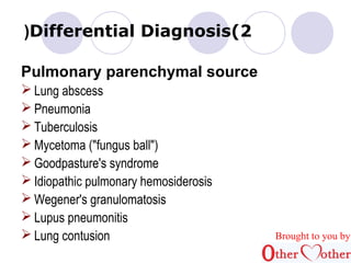 )Differential Diagnosis(2 
Pulmonary parenchymal source 
Lung abscess 
Pneumonia 
Tuberculosis 
Mycetoma ("fungus ball") 
Goodpasture's syndrome 
Idiopathic pulmonary hemosiderosis 
Wegener's granulomatosis 
Lupus pneumonitis 
Lung contusion Brought to you by 
 