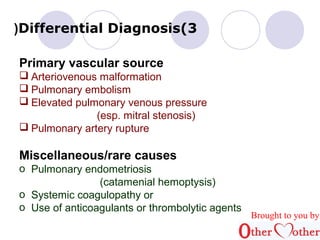 (Differential Diagnosis(3 
Primary vascular source 
 Arteriovenous malformation 
 Pulmonary embolism 
 Elevated pulmonary venous pressure 
(esp. mitral stenosis) 
 Pulmonary artery rupture 
Miscellaneous/rare causes 
o Pulmonary endometriosis 
(catamenial hemoptysis) 
o Systemic coagulopathy or 
o Use of anticoagulants or thrombolytic agents 
Brought to you by 
 