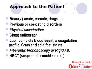 Approach to the Patient 
History ( acute, chronic, drugs…) 
Previous or coexisting disorders 
Physical examination 
Chest radiograph 
Lab. (complete blood count, a coagulation 
profile, Gram and acid-fast stains 
Fiberoptic bronchoscopy or Rigid FB. 
HRCT (suspected bronchiectasis ) 
Brought to you by 
 