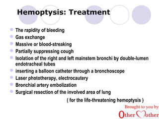 Hemoptysis: Treatment 
The rapidity of bleeding 
Gas exchange 
Massive or blood-streaking 
Partially suppressing cough 
Isolation of the right and left mainstem bronchi by double-lumen 
endotracheal tubes 
inserting a balloon catheter through a bronchoscope 
Laser phototherapy, electrocautery 
Bronchial artery embolization 
Surgical resection of the involved area of lung 
( for the life-threatening hemoptysis ) 
Brought to you by 
 