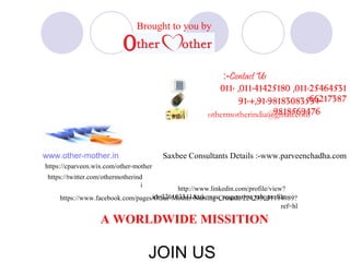 :-Contact Us 
011- ,011-41425180 ,011-25464531 
91-+,91-981830835636+217387 
Brought to you by 
othermotherindia@9g8m1a8il5.c6o9m476 
www.other-mother.in 
Saxbee Consultants Details :-www.parveenchadha.com 
http://www.linkedin.com/profile/view? 
id=326103341&trk=nav_responsive_tab_profile 
https://cparveen.wix.com/other-mother 
https://www.facebook.com/pages/Other-Mother-Nursing-Crusade/224235031114989? 
ref=hl 
https://twitter.com/othermotherind 
i 
A WORLDWIDE MISSITION 
JOIN US 
 