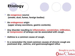 Etiology 
 An exogenous source 
(smoke, dust, fumes, foreign bodies) 
 An endogenous origin 
(upper airway secretions, gastric contents). 
 Any disorder resulting in inflammation, constriction, infiltration, 
or compression of airways can be associated with cough. 
 Asthma is a common cause of cough. 
 In a nonsmoker the most common causes of chronic cough are 
postnasal drip , asthma, and gastroesophageal reflux 
Brought to you by 
 