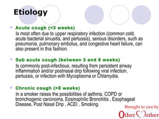 Etiology 
 Acute cough (<3 weeks) 
Is most often due to upper respiratory infection (common cold, 
acute bacterial sinusitis, and pertussis), serious disorders, such as 
pneumonia, pulmonary embolus, and congestive heart failure, can 
also present in this fashion. 
 Sub acute cough (between 3 and 8 weeks) 
Is commonly post-infectious, resulting from persistent airway 
inflammation and/or postnasal drip following viral infection, 
pertussis, or infection with Mycoplasma or Chlamydia. 
 Chronic cough (>8 weeks) 
In a smoker raises the possibilities of asthma, COPD or 
bronchogenic carcinoma, Eosinophilic Bronchitis , Esophageal 
Disease, Post Nasal Drip , ACEI , Smoking. Brought to you by 
 