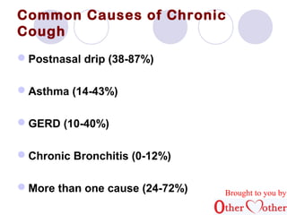 Common Causes of Chronic 
Cough 
Postnasal drip (38-87%) 
Asthma (14-43%) 
GERD (10-40%) 
Chronic Bronchitis (0-12%) 
More than one cause (24-72%) Brought to you by 
 