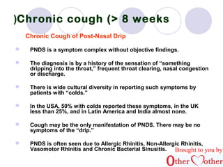Chronic ) cough (> 8 weeks 
Chronic Cough of Post-Nasal Drip 
 PNDS is a symptom complex without objective findings. 
 The diagnosis is by a history of the sensation of “something 
dripping into the throat,” frequent throat clearing, nasal congestion 
or discharge. 
 There is wide cultural diversity in reporting such symptoms by 
patients with “colds.” 
 In the USA, 50% with colds reported these symptoms, in the UK 
less than 25%, and in Latin America and India almost none. 
 Cough may be the only manifestation of PNDS. There may be no 
symptoms of the “drip.” 
 PNDS is often seen due to Allergic Rhinitis, Non-Allergic Rhinitis, 
Vasomotor Rhinitis and Chronic Bacterial Sinusitis. Brought to you by 
 
