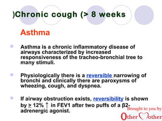Chronic ( cough (> 8 weeks 
Asthma 
 Asthma is a chronic inflammatory disease of 
airways characterized by increased 
responsiveness of the tracheo-bronchial tree to 
many stimuli. 
 Physiologically there is a reversible narrowing of 
bronchi and clinically there are paroxysms of 
wheezing, cough, and dyspnea. 
 If airway obstruction exists, reversibility is shown 
by > 12% ↑ in FEV1 after two puffs of a β2- 
adrenergic agonist. Brought to you by 
 