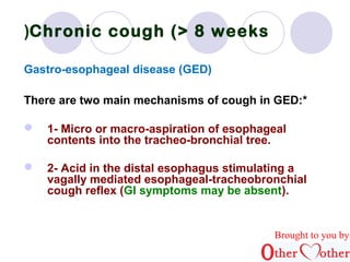 Chronic ( cough (> 8 weeks 
Gastro-esophageal disease (GED( 
There are two main mechanisms of cough in GED:* 
 1- Micro or macro-aspiration of esophageal 
contents into the tracheo-bronchial tree. 
 2- Acid in the distal esophagus stimulating a 
vagally mediated esophageal-tracheobronchial 
cough reflex (GI symptoms may be absent(. 
Brought to you by 
 