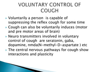  Voluntarily a person is capable of
suppressing the reflex cough for some time
 Cough can also be voluntarily induces (motor
and pre motor areas of brain)
 Neuro transmitters involved in voluntary
control of cough are seratonin, gaba,
dopamine, nmda(N-methyl-D-aspartate ) etc
 The central nervous pathways for cough show
interactions and plasticity
 