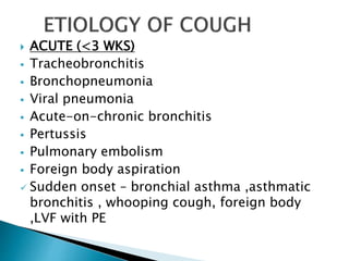  ACUTE (<3 WKS)
 Tracheobronchitis
 Bronchopneumonia
 Viral pneumonia
 Acute-on-chronic bronchitis
 Pertussis
 Pulmonary embolism
 Foreign body aspiration
 Sudden onset – bronchial asthma ,asthmatic
bronchitis , whooping cough, foreign body
,LVF with PE
 