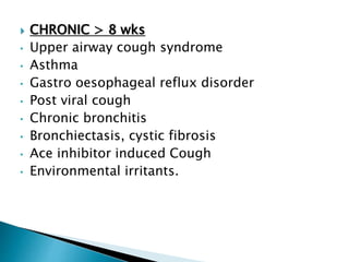  CHRONIC > 8 wks
• Upper airway cough syndrome
• Asthma
• Gastro oesophageal reflux disorder
• Post viral cough
• Chronic bronchitis
• Bronchiectasis, cystic fibrosis
• Ace inhibitor induced Cough
• Environmental irritants.
 