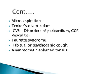  Micro aspirations
 Zenker’s diverticulum
 CVS – Disorders of pericardium, CCF,
Vasculitis
 Tourette syndrome
 Habitual or psychogenic cough.
 Asymptomatic enlarged tonsils
 