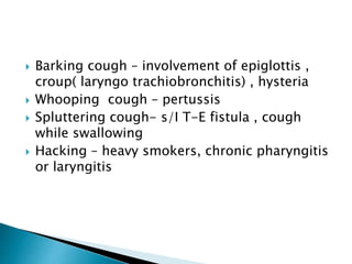  Barking cough – involvement of epiglottis ,
croup( laryngo trachiobronchitis) , hysteria
 Whooping cough – pertussis
 Spluttering cough- s/I T-E fistula , cough
while swallowing
 Hacking – heavy smokers, chronic pharyngitis
or laryngitis
 