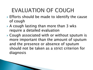  Efforts should be made to identify the cause
of cough
 A cough lasting than more than 3 wks
require a detailed evaluation
 Cough associated with or without sputum is
more important than the amount of sputum
and the presence or absence of sputum
should not be taken as a strict criterion for
diagnosis
 