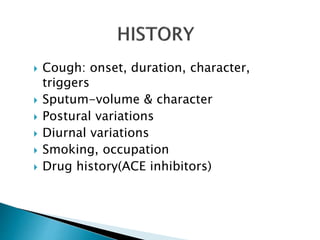  Cough: onset, duration, character,
triggers
 Sputum-volume & character
 Postural variations
 Diurnal variations
 Smoking, occupation
 Drug history(ACE inhibitors)
 