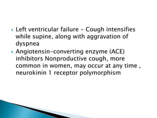  Left ventricular failure - Cough intensifies
while supine, along with aggravation of
dyspnea
 Angiotensin-converting enzyme (ACE)
inhibitors Nonproductive cough, more
common in women, may occur at any time ,
neurokinin 1 receptor polymorphism
 