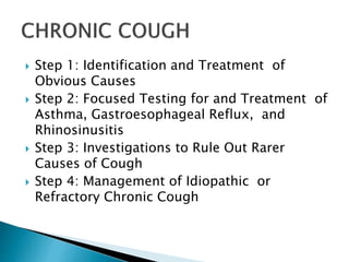  Step 1: Identification and Treatment of
Obvious Causes
 Step 2: Focused Testing for and Treatment of
Asthma, Gastroesophageal Reflux, and
Rhinosinusitis
 Step 3: Investigations to Rule Out Rarer
Causes of Cough
 Step 4: Management of Idiopathic or
Refractory Chronic Cough
 