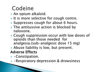  An opium alkaloid.
 It is more selective for cough centre.
 Suppresses cough for about 6 hours.
 The antitussive action is blocked by
naloxone.
 Cough suppression occur with low doses of
opioids than those needed for
analgesia.(sub-analgesic dose 15 mg)
 Abuse liability is low, but present.
Adverse Effects
 •Constipation.
 •Respiratory depression & drowsiness
 