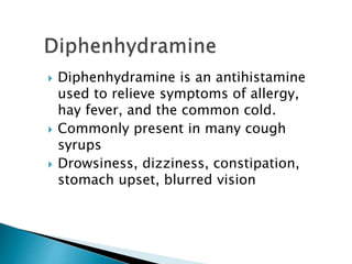  Diphenhydramine is an antihistamine
used to relieve symptoms of allergy,
hay fever, and the common cold.
 Commonly present in many cough
syrups
 Drowsiness, dizziness, constipation,
stomach upset, blurred vision
 