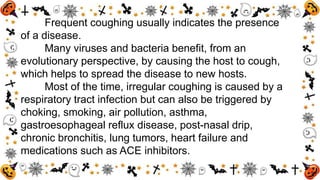 Frequent coughing usually indicates the presence
of a disease.
Many viruses and bacteria benefit, from an
evolutionary perspective, by causing the host to cough,
which helps to spread the disease to new hosts.
Most of the time, irregular coughing is caused by a
respiratory tract infection but can also be triggered by
choking, smoking, air pollution, asthma,
gastroesophageal reflux disease, post-nasal drip,
chronic bronchitis, lung tumors, heart failure and
medications such as ACE inhibitors.
 