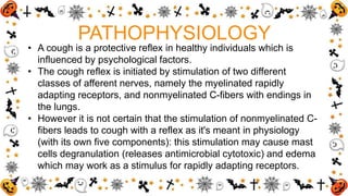 PATHOPHYSIOLOGY
• A cough is a protective reflex in healthy individuals which is
influenced by psychological factors.
• The cough reflex is initiated by stimulation of two different
classes of afferent nerves, namely the myelinated rapidly
adapting receptors, and nonmyelinated C-fibers with endings in
the lungs.
• However it is not certain that the stimulation of nonmyelinated C-
fibers leads to cough with a reflex as it's meant in physiology
(with its own five components): this stimulation may cause mast
cells degranulation (releases antimicrobial cytotoxic) and edema
which may work as a stimulus for rapidly adapting receptors.
 