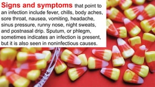 Signs and symptoms that point to
an infection include fever, chills, body aches,
sore throat, nausea, vomiting, headache,
sinus pressure, runny nose, night sweats,
and postnasal drip. Sputum, or phlegm,
sometimes indicates an infection is present,
but it is also seen in noninfectious causes.
 