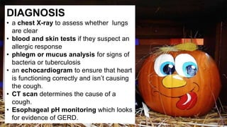DIAGNOSIS
• a chest X-ray to assess whether lungs
are clear
• blood and skin tests if they suspect an
allergic response
• phlegm or mucus analysis for signs of
bacteria or tuberculosis
• an echocardiogram to ensure that heart
is functioning correctly and isn’t causing
the cough.
• CT scan determines the cause of a
cough.
• Esophageal pH monitoring which looks
for evidence of GERD.
 