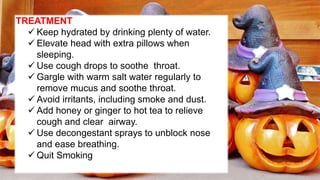 TREATMENT
 Keep hydrated by drinking plenty of water.
 Elevate head with extra pillows when
sleeping.
 Use cough drops to soothe throat.
 Gargle with warm salt water regularly to
remove mucus and soothe throat.
 Avoid irritants, including smoke and dust.
 Add honey or ginger to hot tea to relieve
cough and clear airway.
 Use decongestant sprays to unblock nose
and ease breathing.
 Quit Smoking
 