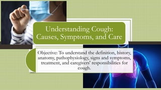 Understanding Cough:
Causes, Symptoms, and Care
Objective: To understand the definition, history,
anatomy, pathophysiology, signs and symptoms,
treatment, and caregivers' responsibilities for
cough.
 