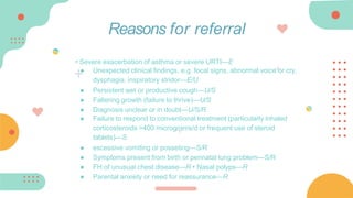 • Severe exacerbation of asthma or severe URTI—E
● Unexpected clinical findings, e.g. focal signs, abnormal voice or cry,
dysphagia, inspiratory stridor—E/U
● Persistent wet or productive cough—U/S
● Faltering growth (failure to thrive)—U/S
● Diagnosis unclear or in doubt—U/S/R
● Failure to respond to conventional treatment (particularly inhaled
corticosteroids >400 micrograms/d or frequent use of steroid
tablets)—S
● excessive vomiting or posseting—S/R
● Symptoms present from birth or perinatal lung problem—S/R
● FH of unusual chest disease—R • Nasal polyps—R
● Parental anxiety or need for reassurance—R
Reasons for referral
 