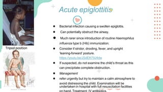 Acute epiglottitis
● Bacterial infection causing a swollen epiglottis.
● Can potentially obstruct the airway.
● Much rarer since introduction of routine Haemophilus
influenza type b (Hib) immunization.
● Consider if stridor, drooling, fever, and upright
‘leaning-forward’ posture.
https://youtu.be/JSdEK79J4dw
● If suspected, do not examine the child’s throat as this
can precipitate complete obstruction.
● Management
● refer urgently but try to maintain a calm atmosphere to
avoid distressing the child. Examination will be
undertaken in hospital with full resuscitation facilities
Tripod position
 