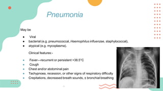 May be
● Viral
● bacterial (e.g. pneumococcal, Haemophilus influenzae, staphylococcal),
● atypical (e.g. mycoplasma).
Clinical features:-
● Fever—recurrent or persistent >38.5°C
● Cough
● Chest and/or abdominal pain
● Tachypnoea, recession, or other signs of respiratory difficulty
● Crepitations, decreased breath sounds, ± bronchial breathing
Pneumonia
 