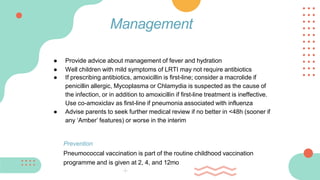 ● Provide advice about management of fever and hydration
● Well children with mild symptoms of LRTI may not require antibiotics
● If prescribing antibiotics, amoxicillin is first-line; consider a macrolide if
penicillin allergic, Mycoplasma or Chlamydia is suspected as the cause of
the infection, or in addition to amoxicillin if first-line treatment is ineffective.
Use co-amoxiclav as first-line if pneumonia associated with influenza
● Advise parents to seek further medical review if no better in <48h (sooner if
any ‘Amber’ features) or worse in the interim
Prevention
Pneumococcal vaccination is part of the routine childhood vaccination
programme and is given at 2, 4, and 12mo
Management
 