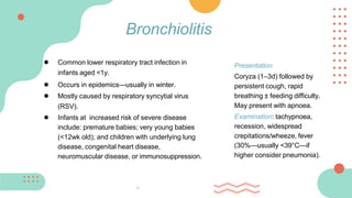 ● Common lower respiratory tract infection in
infants aged <1y.
● Occurs in epidemics—usually in winter.
● Mostly caused by respiratory syncytial virus
(RSV).
● Infants at increased risk of severe disease
include: premature babies; very young babies
(<12wk old); and children with underlying lung
disease, congenital heart disease,
neuromuscular disease, or immunosuppression.
Bronchiolitis
Presentation
Coryza (1–3d) followed by
persistent cough, rapid
breathing ± feeding difficulty.
May present with apnoea.
Examination: tachypnoea,
recession, widespread
crepitations/wheeze, fever
(30%—usually <39°C—if
higher consider pneumonia).
 