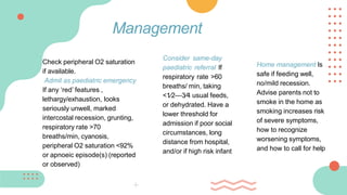 Check peripheral O2 saturation
if available.
Admit as paediatric emergency
If any ‘red’ features ,
lethargy/exhaustion, looks
seriously unwell, marked
intercostal recession, grunting,
respiratory rate >70
breaths/min, cyanosis,
peripheral O2 saturation <92%
or apnoeic episode(s) (reported
or observed)
Management
Consider same-day
paediatric referral If
respiratory rate >60
breaths/ min, taking
<1⁄2—3⁄4 usual feeds,
or dehydrated. Have a
lower threshold for
admission if poor social
circumstances, long
distance from hospital,
and/or if high risk infant
Home management Is
safe if feeding well,
no/mild recession.
Advise parents not to
smoke in the home as
smoking increases risk
of severe symptoms,
how to recognize
worsening symptoms,
and how to call for help
 