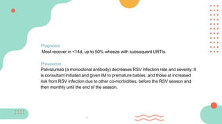 Prognosis
Most recover in <14d, up to 50% wheeze with subsequent URTIs.
Prevention
Palivizumab (a monoclonal antibody) decreases RSV infection rate and severity. It
is consultant initiated and given IM to premature babies, and those at increased
risk from RSV infection due to other co-morbidities, before the RSV season and
then monthly until the end of the season.
 