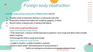 Is foreign body airways obstruction (FBAO) likely? look for:
● Sudden onset of respiratory distress in a previously well child
● Respiratory distress associated with coughing, gagging, or stridor
● Recent history of playing with or eating small objects
●
Is the child coughing effectively?
Signs of an effective cough include
• Fully responsive—crying or verbal response to questions • loud cough and able to take a breath
before coughing
3 Encourage the child to cough and monitor.
Signs of an ineffective cough include
• unable to vocalize • unable to breathe ± cyanosis
• Quiet or silent cough • Decreasing level of consciousness 3
○ Call for an emergency ambulance and assess conscious level.
Foreign body obstruction
 